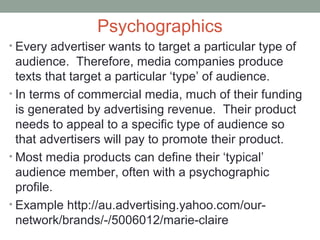 Psychographics
• Every advertiser wants to target a particular type of
audience. Therefore, media companies produce
texts that target a particular ‘type’ of audience.
• In terms of commercial media, much of their funding
is generated by advertising revenue. Their product
needs to appeal to a specific type of audience so
that advertisers will pay to promote their product.
• Most media products can define their ‘typical’
audience member, often with a psychographic
profile.
• Example http://au.advertising.yahoo.com/our-
network/brands/-/5006012/marie-claire
 