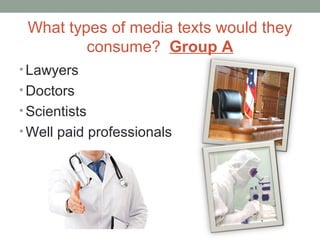 What types of media texts would they
consume? Group A
• Lawyers
• Doctors
• Scientists
• Well paid professionals
 