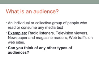 What is an audience?
• An individual or collective group of people who
read or consume any media text
• Examples: Radio listeners, Television viewers,
Newspaper and magazine readers, Web traffic on
web sites.
• Can you think of any other types of
audiences?
 