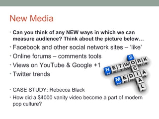 New Media
• Can you think of any NEW ways in which we can
measure audience? Think about the picture below…
• Facebook and other social network sites – ‘like’
• Online forums – comments tools
• Views on YouTube & Google +1
• Twitter trends
• CASE STUDY: Rebecca Black
• How did a $4000 vanity video become a part of modern
pop culture?
 