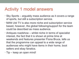 Activity 1 model answers
• Sky Sports – arguably mass audience as it covers a range
of sports, but still a subscription service.
• MAN Utd TV is also more niche and subscription service
based, however, the global following/support for the team
could be described as mass audience.
• Antiques roadshow – whilst niche in terms of specialist
interest, the fact that it is shown at prime time at
weekends and features presenter Fiona Bruce, tells us
that the programme can appeal to a wide range of
audiences who might have items in their home, boot
sellers and ebay fanatics.
• Tip – keep an open mind!
 