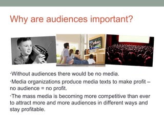 Why are audiences important?
•Without audiences there would be no media.
•Media organizations produce media texts to make profit –
no audience = no profit.
•The mass media is becoming more competitive than ever
to attract more and more audiences in different ways and
stay profitable.
 
