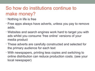 So how do institutions continue to
make money?
• Nothing in life is free
• Free apps always have adverts, unless you pay to remove
adds.
• Websites and search engines work hard to target you with
ads whilst you consume ‘free online’ versions of your
media product
• These adverts are carefully constructed and selected for
the primary audience for each text
• With newspapers, printing less copies and switching to
online distribution can reduce production costs. (see your
local newspaper)
 