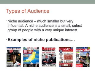 Types of Audience
• Niche audience – much smaller but very
influential. A niche audience is a small, select
group of people with a very unique interest.
• Examples of niche publications…
 