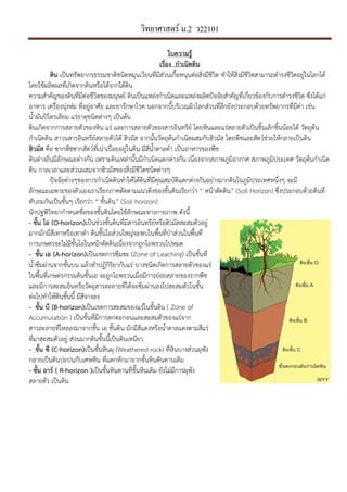 วิทยาศาสตร์ ม.2 ว22101
ใบความรู
เรื่อง กําเนิดึϸน
ึϸน เปนทรัพยากรธรรมชาติชนิดหมุนเวียนที่มีสวนเกื้อหนุนตอสิ่งมีชีวิต ทําใหสิ่งมีชีวิตสามารถดํารงชีวิตอยูในโลกได
โดยใชผลิตผลที่เกิดจากึϸนหรือไดจากใตึϸน
ความสําคัญของึϸนที่มีตอชีวิตของมนุษย, ึϸนเปนแหลงกําเนิดและแหลงผลิตป/จจัยสําคัญที่เกี่ยวของกับการดํารงชีวิต ซึ่งไดแก
อาหาร เครื่องนุงหม ที่อยูอาศัย และยารักษาโรค นอกจากนี้บริเวณผิวโลกสวนที่ลึกยังประกอบดวยทรัพยากรที่มีคา เชน
น้ํามันป5โตรเลียม แรธาตุชนิดตางๆ เปนตน
ึϸนเกิดจากการสลายตัวของหิน แร และการสลายตัวของสารอินทรีย, โดยหินและแรสลายตัวเปนชิ้นเล็กชิ้นนอยได วัตถุตน
กําเนิดึϸน สาวนสารอินทรีย,สลายตัวได ฮิวมัส จากนั้นวัตถุตนกําเนิดผสมกับฮิวมัส โดยพืชและสัตว,ชวยใหกลายเปนึϸน
ฮิวมัส คือ ซากพืชซากสัตว,ที่เนาเป9:อยอยูในึϸน มีสีน้ําตาลดํา เปนอาหารของพืช
ึϸนตางถิ่นมีลักษณะตางกัน เพราะึϸนเหลานั้นมีกําเนิดแตกตางกัน เนื่องจากสภาพภูมิอากาศ สภาพภูมิประเทศ วัตถุตนกําเนิด
ึϸน กาลเวลาและสวนผสมจากฮิวมัสของสิ่งมีชีวิตชนิดตางๆ
ป/จจัยตางๆของการกําเนิดึϸนทําใหไดึϸนที่มีคุณสมบัติแตกตางกันอยางมากึϸนในภูมิประเทศหนึ่งๆ จะมี
ลักษณะเฉพาะของตัวเองเราเรียกภาคตัดตามแนวดิ่งของชั้นึϸนเรียกวา “ หนาตัดึϸน” (Soil Horizon) ซึ่งประกอบดวยึϸนที่
ทับถมกันเปนชั้นๆ เรียกวา “ ชั้นึϸน” (Soil horizon)
นักปฐพีวิทยากําหนดชื่อของชั้นึϸนโดยใชลักษณะทางกายภาพ ดังนี้
- ชั้น โอ (O-horizon)เปนชวงชั้นึϸนที่มีสารอินทรีย,หรือฮิวมัสสะสมตัวอยู
มากมักมีสีเทาหรือเทาดํา ึϸนชั้นโอสวนใหญจะพบในพื้นที่ปKาสวนในพื้นที่
การเกษตรจะไมมีชั้นโอในหนาตัดึϸนเนื่องจากถูกไถพรวนไปหมด
- ชั้น เอ (A-horizon)เปนเขตการซึมชะ (Zone of Leaching) เปนชั้นที่
น้ําซึมผานจากชั้นบน แลวทําปฏิกิริยากับแร บางชนิดเกิดการสลายตัวของแร
ในพื้นที่เกษตรกรรมึϸนชั้นเอ จะถูกไถพรวนเมื่อมีการยอยสลายของรากพืช
และมีการสะสมอินทรียวัตถุสารละลายที่ไดจะซึมผานลงไปสะสมตัวในชั้น
ตอไปทําใหึϸนชั้นนี้ มีสีจางลง
- ชั้น บี (B-horizon)เปนเขตการสะสมของแรในชั้นึϸน ( Zone of
Accumulation ) เปนชั้นที่มีการตกตะกอนและสะสมตัวของแรจาก
สารละลายที่ไหลลงมาจากชั้น เอ ชั้นึϸน มักมีสีแดงหรือน้ําตาลแดงตามสีแร
ที่มาสะสมตัวอยู สวนมากึϸนชั้นนี้เปนึϸนเหนียว
- ชั้น ซี (C-horizon)เปนชั้นหินผุ (Weathered rock) ที่หินบางสวนผุพัง
กลายเปนึϸนปะปนกับเศษหิน ที่แตกหักมาจากชั้นหินึϸนดานเดิม
- ชั้น อาร* ( R-horizon )เปนชั้นหินดานที่ชั้นหินเดิม ยังไมมีการผุพัง
สลายตัว เปนึϸน
 