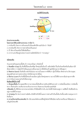วิทยาศาสตร์ ม.2 ว22101
สมบัติทั่วไปของึϸน
ส1วนประกอบของึϸน
โดยธรรมชาติึϸนจะมีส1วนประกอบ 4 ชนิด คือ
1. สารอินทรีย, เกิดจากการทับถมของใบไมและสัตว,ที่ตายแลวเรียกวา “ฮิวมัส”
2. สารอนินทรีย, เกิดจากการสลายตัวของหินและแร
3. น้ํา ไดจากน้ําฝนหรือน้ําใตึϸนซึมขึ้นมา
4. อากาศ แทรกซึมอยูตามชองวางระหวางเม็ดึϸนซึ่งเรียกวา “ความพรุน”
ชนิดของึϸน
จําแนกตามลักษณะของเนื้อึϸน มี 3 ประเภทใหญ ๆ ดังตอไปนี้
1. ึϸนเหนียว (Clay) คือ ึϸนที่มีเนื้อละเอียดที่สุด ยืดหยุนเมื่อเปaยกน้ํา เหนียวติดมือ ป/bนเปนกอนหรือคลึงเปนเสนยาวได
พังทลายไดยาก การอุมน้ําดี จับยึดและแลกเปลี่ยนธาตุอาหารพืชไดคอนขางสูงจึงมีธาตุอาหารพืชอยูมาก
2. ึϸนทราย (Sand) เปนึϸนที่เกาะตัวกันไมแนน ระบายน้ําและอากาศไดดีมาก อุมน้ําไดนอย พังทลายงาย มีความอุดม
สมบูรณ,ต่ําเพราะความสามารถในการจับยึดธาตุอาหารมีนอย
3. ึϸนร1วน (Loam) คือ ึϸนที่มีเนื้อคอนขางละเอียด นุมมือ ยืดหยุนพอควร ระบายน้ําไดดีปานกลางมีแรธาตุอาหารพืช
มากกวาึϸนทรายเหมาะสําหรับใชเพาะปลูก
ึϸนมีสมบัติทั่วไป ดังนี้
1. ลักษณะเนื้อึϸน คือ คุณสมบัติทางกายภาพของเนื้อึϸนที่สามารถสังเกตไดดวยตาเปลา บางชนิดเนื้อละเอียด บางชนิดเนื้อ
หยาบ ชิ้นสวนเล็กๆ ของึϸนประกอบดวยกรวด ทราย ึϸนตะกอน ึϸนเหนียวและฮิวมัส
2.สีของึϸน คือ สีที่เกิดจากสารประกอบในึϸน ทําใหเึϸนมีสี ตางกัน เชน ึϸนที่มี ฮิวมัสปนอยูมาก จะมีสีคล้ํา ึϸนที่มีเหล็กปน
อยูมากจะมีสีน้ําตาลแดง
3. ความพรุน คือ ชองวางระหวางเม็ดึϸน เปนที่สําหรับใหน้ําและอากาศผานเขาไปในเนื้อึϸน ึϸนชั้นบนมีความพรุนมากกวา
ึϸนชั้นลาง
4. ความเปHนกรดเปHนเบสของึϸน คือ ปริมาณของไฮโดรเจนที่มีอยูในึϸนทําใหึϸนมีสภาพเปนกรดหรือเบส ซึ่งมีผลตอการ
เจริญเติบโตของพืช
 