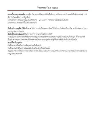 วิทยาศาสตร์ ม.2 ว22101
ความเปHนกรด-เบสของึϸน หมายถึง ปริมาณของไฮโดรเจนที่มีอยูในึϸน ความเปนกรด-เบส กําหนดคาเปนตัวเลขตั้งแต 1-14
เรียกคาตัวเลขนี้วาคา pH โดยจัดวา
pH นอยกวา 7 สารละลายนั้นมีสมบัติเปนกรด pH มากกวา 7 สารละลายนั้นมีสมบัติเปนเบส
pH เทากับ 7 สารละลายนั้นมีสมบัติเปนกลาง
ปIจจัยหรือสาเหตุที่ทําใหึϸนเปHนกรด ไดแก การเนาเป9:อยของสารอินทรีย,ในึϸน การใสปุfยเคมีบางชนิด สารที่ปลอยจากโรงงาน
อุตสาหกรรมบางประเภท
ปIจจัยที่ทําใหึϸนเปHนเบส ไดแก การใสปูนขาว (แคลเซียมไฮดรอกไซด,)
ความเปนกรด-เบสของึϸนนั้นมีผลตอการเจริญเติบโตของพืช พืชแตละชนิดเจริญเติบโตไดดีในึϸนที่มีคา pH ที่เหมาะแกพืช
นั้นๆ ถาสภาพ pH ไมเหมาะสมทําใหพืชบางชนิดไมสามารถดูดซึมแรธาตุที่ตองการที่มีใน ึϸนไปใชประโยชน,ได
การแกไขปรับปรุงึϸน
ึϸนเปนกรด แกไขไดโดยการเติมปูนขาว หรือึϸนมาร,ล
ึϸนเปนเบสแกไขไดโดยการเติมแอมโมเนียมซัลเฟต หรือผงกํามะถัน
ึϸนมาร*ล คือ ึϸนที่ไดจากการสลายตัวของหินปูน ซึ่งมีแคลเซียมคาร,บอนเนตเปนองค,ประกอบ ึϸนมาร,ลมีมากในจังหวัดสระบุรี
ลพบุรี และนครสวรรค,
 