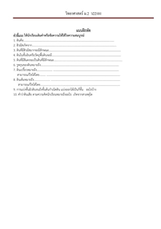 วิทยาศาสตร์ ม.2 ว22101
แบบฝLกหัด
คําชี้แจง ใหนักเรียนเติมคําหรือขอความใหไดใจความสมบูรณ*
1. ึϸนคือ…………………………………………………………………………………………………………………..
2. ฮิวมัสเกิดจาก…………………………………………………………………………………………………………..
3. ึϸนที่มีฮิวมัสมากจะมีลักษณะ…………………………………………………………………………………………..
4. ึϸนในชั้นอินทรียวัตถุพื้นึϸนจะมี……………………………………………………………………………………….
5. ึϸนที่มีสีแดงจะเปนึϸนที่มีลักษณะ………………………………………………………………………………………
6. รูพรุนของึϸนหมายถึง…………………………………………………………………………………………………..
7. ึϸนเปรี้ยวหมายถึง...................... …………………………………………………………………………………..
สามารถแกไขไดโดย......... …………………………………………………………………………………..………..
8. ึϸนเค็มหมายถึง....................... ……………………………………………………………………………..………..
สามารถแกไขไดโดย.……………………………………………………………………………..…………………....
9. การแบงชั้นผิวึϸนจนถึงชั้นตนกําเนิดึϸน แบงออกไดเปนกี่ชั้น อะไรบาง
10. คําวาึϸนเสีย ตามความคิดนักเรียนหมายถึงอะไร เกิดจากสาเหตุใด
 
