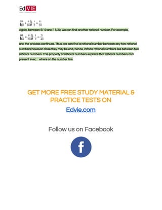  
 
 
Again, between 5/10 and 11/20, we can find another rational number. For example, 
 
and the process continues. Thus, we can find a rational number between any two rational 
numbers however close they may be end, hence, infinite rational numbers lies between two 
rational numbers. This property of rational numbers explains that rational numbers and 
present ever, ​  where on the number line. 
 
 
 
 
 
GET MORE FREE STUDY MATERIAL & 
PRACTICE TESTS ON 
Edvie.com 
 
Follow us on Facebook 
 
 
 
 