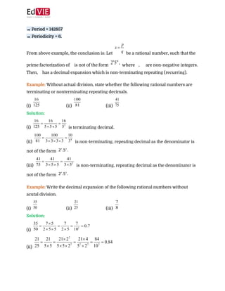  
 
⇒​ Period = 142857 
⇒ ​Periodicity = 6.  
From above example, the conclusion is: Let ​ be a rational number, such that the
prime factorization of ​ is not of the form ​ where ​ , ​ are non-negative integers.
Then, ​ has a decimal expansion which is non-terminating repeating (recurring). 
 
Example: ​Without actual division, state whether the following rational numbers are
terminating or nonterminating repeating decimals. 
(i) (ii) (iii)  
Solution:  
(i) ​ is terminating decimal. 
(ii) ​ is non-terminating, repeating decimal as the denominator is
not of the form  
(iii) ​ is non-terminating, repeating decimal as the denominator is
not of the form  
 
Example:​ ​Write the decimal expansion of the following rational numbers without
acutal division. 
(i) (ii) (iii)  
Solution: 
(i)  
(ii)  
 