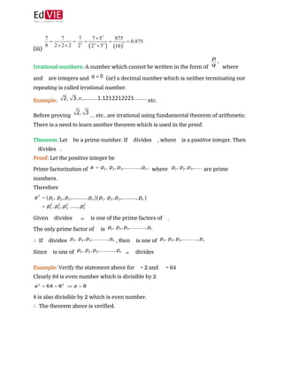  
 
(iii)  
Irrational numbers:​ ​A number which cannot be written in the form of ​ where ​
and ​ are integers and ​ (or) a decimal number which is neither terminating nor
repeating is called irrational number. 
Example: ​etc. 
Before proving ​… etc.. are irrational using fundamental theorem of arithmetic.
There is a need to learn another theorem which is used in the proof. 
 
Theorem: ​Let ​ be a prime number. If ​ divides ​ , where ​ is a positive integer. Then
divides ​ . 
Proof:​ ​Let the positive integer be ​  
Prime factorization of ​ where ​are prime
numbers. 
Therefore  
 
Given ​ divides ​ ​⇒​ ​ is one of the prime factors of ​ . 
The only prime factor of ​ is  
∴​ If ​ divides ​, then ​ is one of  
Since ​ is one of ​ ​⇒​ ​ divides ​  
 
Example: ​Verify the statement above for ​ = 2 and ​ = 64 
Clearly 64 is even number which is divisible by 2 
 
8 is also divisible by 2 which is even number. 
∴​ The theorem above is verified. 
 