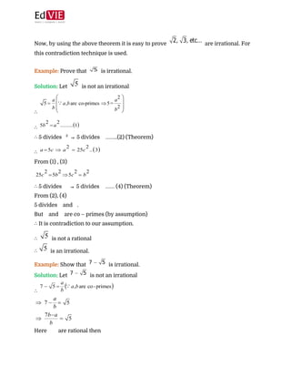  
 
Now, by using the above theorem it is easy to prove ​ are irrational. For
this contradiction technique is used. 
 
Example:​ ​Prove that ​ is irrational. 
Solution:​ ​Let ​ is not an irrational  
∴​  
∴​  
∴ ​5 divides ​ 2 ​
​⇒​ 5 divides ​ ……..(2) (Theorem)  
∴​  
From (1) , (3)  
 
∴​ 5 divides ​ ⇒ ​5 divides ​ …… (4) (Theorem) 
From (2), (4) 
5 divides ​ and ​ . 
But ​ and ​ are co – primes (by assumption) 
∴​ It is contradiction to our assumption. 
∴​ ​ is not a rational  
∴ ​ is an irrational.  
Example: ​Show that ​ is irrational. 
Solution: ​Let ​ is not an irrational  
∴​  
 
Here ​ are rational then  
 