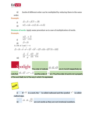  
 
ii) Surds of different order can be multiplied by reducing them to the same
order. 
Example: 
i)
ii)
 
Division of surds: ​Apply same procedure as in case of multiplication of surds. 
Example: 
i)
ii)
 
iii)
 
The order of radicals  ​ are 4, 6 and 6 respectively we 
note that  ​ and the order of  ​is 2. Thus the order of surd is not a property 
of the surd itself, but of the way in which it is expressed. 
 
 
i) If ​ is a surd, the ‘​ ’ is called radicand and the symbol ​ is called
radical sign. 
ii) are not surds as they are not irrational numbers. 
 