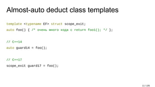 Almost-auto deduct class templates
template <typename EF> struct scope_exit;
auto foo() { /* очень много кода с return foo1(); */ };
// C++14
auto guard14 = foo();
// C++17
scope_exit guard17 = foo();
11 / 105
 