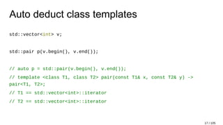 Auto deduct class templates
std::vector<int> v;
std::pair p(v.begin(), v.end());
// auto p = std::pair(v.begin(), v.end());
// template <class T1, class T2> pair(const T1& x, const T2& y) ->
pair<T1, T2>;
// T1 == std::vector<int>::iterator
// T2 == std::vector<int>::iterator
17 / 105
 