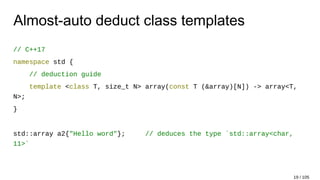 Almost-auto deduct class templates
// C++17
namespace std {
// deduction guide
template <class T, size_t N> array(const T (&array)[N]) -> array<T,
N>;
}
std::array a2{"Hello word"}; // deduces the type `std::array<char,
11>`
19 / 105
 
