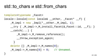 std::to_chars и std::from_chars
template<typename _Facet>
locale::locale(const locale& __other, _Facet* __f) {
_M_impl = new _Impl(*__other._M_impl, 1);
__try { _M_impl->_M_install_facet(&_Facet::id, __f); }
__catch(...) {
_M_impl->_M_remove_reference();
__throw_exception_again;
}
delete [] _M_impl->_M_names[0];
_M_impl->_M_names[0] = 0; // Unnamed.
} 22 / 105
 
