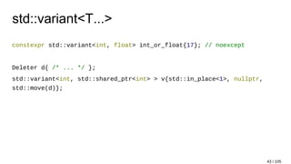 std::variant<T...>
constexpr std::variant<int, float> int_or_float{17}; // noexcept
Deleter d{ /* ... */ };
std::variant<int, std::shared_ptr<int> > v{std::in_place<1>, nullptr,
std::move(d)};
43 / 105
 