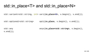 std::in_place<T> and std::in_place<N>
std::variant<std::string, int> vari(in_place<0>, v.begin(), v.end());
std::optional<std::string> opti(in_place, v.begin(), v.end());
std::any anys(in_place<std::string>, v.begin(),
v.end());
46 / 105
 