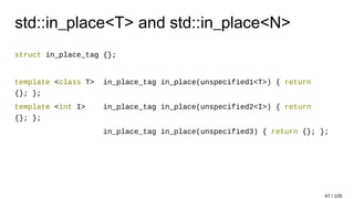 std::in_place<T> and std::in_place<N>
struct in_place_tag {};
template <class T> in_place_tag in_place(unspecified1<T>) { return
{}; };
template <int I> in_place_tag in_place(unspecified2<I>) { return
{}; };
in_place_tag in_place(unspecified3) { return {}; };
47 / 105
 