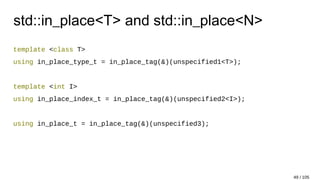 std::in_place<T> and std::in_place<N>
template <class T>
using in_place_type_t = in_place_tag(&)(unspecified1<T>);
template <int I>
using in_place_index_t = in_place_tag(&)(unspecified2<I>);
using in_place_t = in_place_tag(&)(unspecified3);
49 / 105
 
