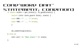 cond-word (init-
statement; condition)
if (auto state = get_state(); is_good(state)) {
switch (std::lock_guard lk(m); state) {
case ONE: /* ... */ break;
case TWO: /* ... */ break;
}
do_something(state);
} else {
std::cerr << "Bad state:" << state;
}
55 / 105
 