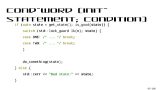 cond-word (init-
statement; condition)
if (auto state = get_state(); is_good(state)) {
switch (std::lock_guard lk(m); state) {
case ONE: /* ... */ break;
case TWO: /* ... */ break;
}
do_something(state);
} else {
std::cerr << "Bad state:" << state;
}
57 / 105
 