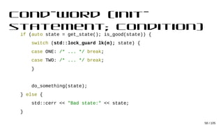 cond-word (init-
statement; condition)
if (auto state = get_state(); is_good(state)) {
switch (std::lock_guard lk(m); state) {
case ONE: /* ... */ break;
case TWO: /* ... */ break;
}
do_something(state);
} else {
std::cerr << "Bad state:" << state;
}
58 / 105
 