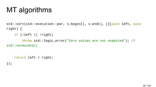 MT algorithms
std::sort(std::execution::par, v.begin(), v.end(), [](auto left, auto
right) {
if (!left || !right)
throw std::logic_error("Zero values are not expected"); //
std::terminate()
return left < right;
});
66 / 105
 