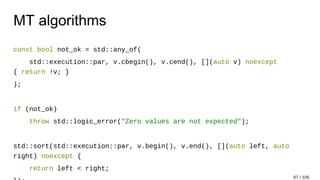 MT algorithms
const bool not_ok = std::any_of(
std::execution::par, v.cbegin(), v.cend(), [](auto v) noexcept
{ return !v; }
);
if (not_ok)
throw std::logic_error("Zero values are not expected");
std::sort(std::execution::par, v.begin(), v.end(), [](auto left, auto
right) noexcept {
return left < right;
67 / 105
 