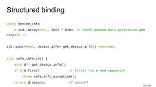 Structured binding
using device_info
= std::array<char, 1024 * 640>; // 640КБ должно быть достаточно для
каждого :)
std::pair<bool, device_info> get_device_info() noexcept;
auto safe_info_14() {
auto d = get_device_info();
if (!d.first) // first? Что в нём хранится?
throw safe_info_exception();
return d.second; // second?
70 / 105
 