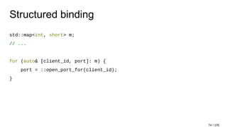 Structured binding
std::map<int, short> m;
// ...
for (auto& [client_id, port]: m) {
port = ::open_port_for(client_id);
}
74 / 105
 
