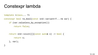 Constexpr lambda
template <class... T>
constexpr bool to_bool(const std::variant<T...>& var) {
if (var.valueless_by_exception())
return false;
return std::visit([](const auto& v) -> bool {
return v;
}, var);
}
78 / 105
 