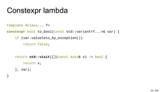 Constexpr lambda
template <class... T>
constexpr bool to_bool(const std::variant<T...>& var) {
if (var.valueless_by_exception())
return false;
return std::visit([](const auto& v) -> bool {
return v;
}, var);
}
79 / 105
 