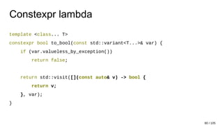Constexpr lambda
template <class... T>
constexpr bool to_bool(const std::variant<T...>& var) {
if (var.valueless_by_exception())
return false;
return std::visit([](const auto& v) -> bool {
return v;
}, var);
}
80 / 105
 