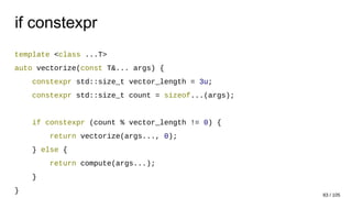 if constexpr
template <class ...T>
auto vectorize(const T&... args) {
constexpr std::size_t vector_length = 3u;
constexpr std::size_t count = sizeof...(args);
if constexpr (count % vector_length != 0) {
return vectorize(args..., 0);
} else {
return compute(args...);
}
}
83 / 105
 
