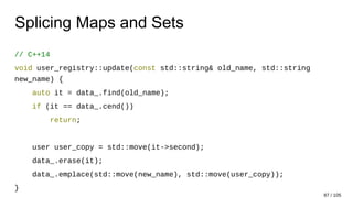 Splicing Maps and Sets
// C++14
void user_registry::update(const std::string& old_name, std::string
new_name) {
auto it = data_.find(old_name);
if (it == data_.cend())
return;
user user_copy = std::move(it->second);
data_.erase(it);
data_.emplace(std::move(new_name), std::move(user_copy));
}
87 / 105
 