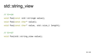 std::string_view
// C++14
void foo(const std::string& value);
void foo(const char* value);
void foo(const char* value, std::size_t length);
// C++17
void foo(std::string_view value);
93 / 105
 