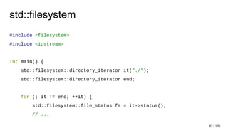 std::filesystem
#include <filesystem>
#include <iostream>
int main() {
std::filesystem::directory_iterator it("./");
std::filesystem::directory_iterator end;
for (; it != end; ++it) {
std::filesystem::file_status fs = it->status();
// ...
97 / 105
 