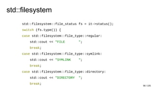 std::filesystem
std::filesystem::file_status fs = it->status();
switch (fs.type()) {
case std::filesystem::file_type::regular:
std::cout << "FILE ";
break;
case std::filesystem::file_type::symlink:
std::cout << "SYMLINK ";
break;
case std::filesystem::file_type::directory:
std::cout << "DIRECTORY ";
break;
98 / 105
 