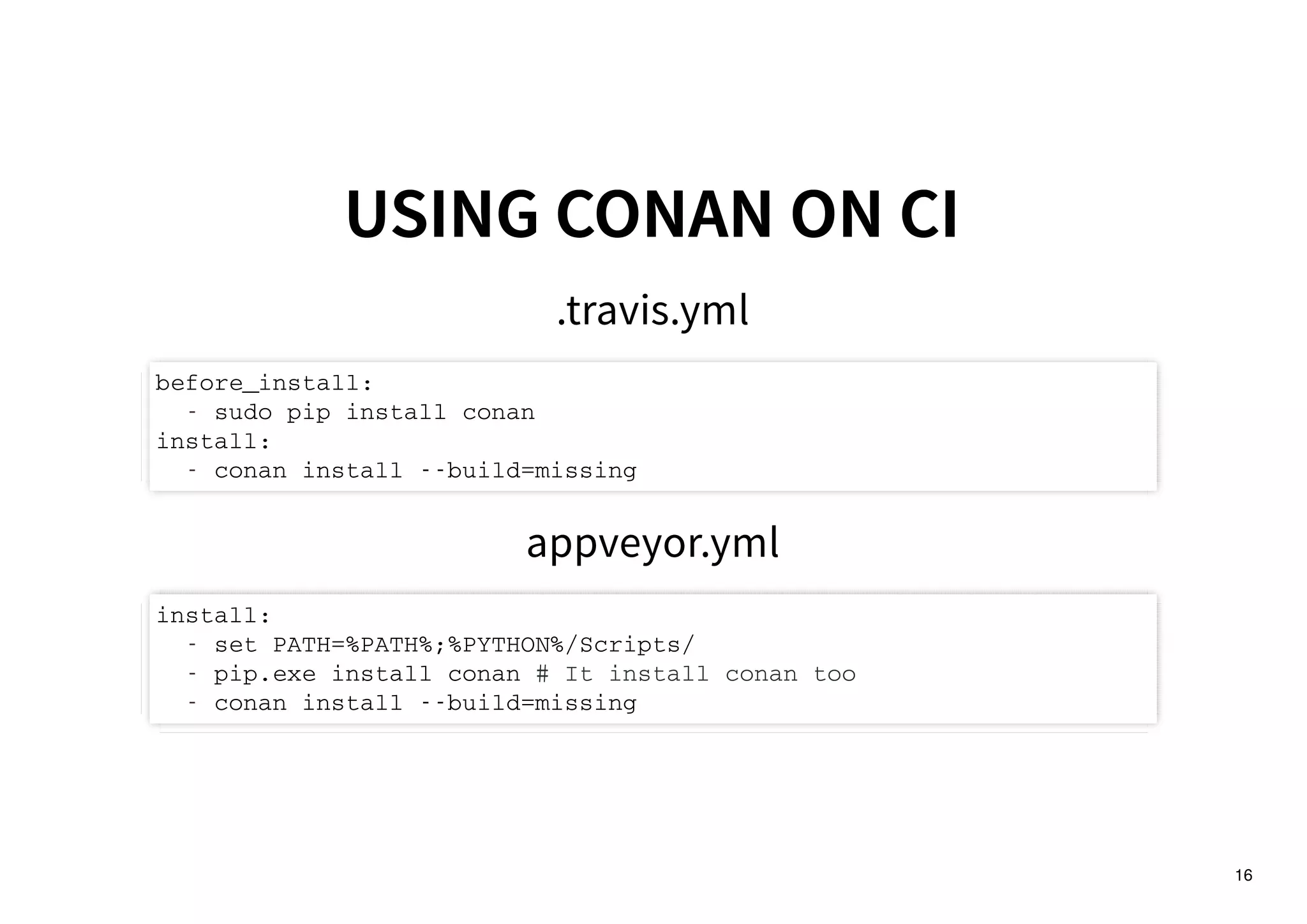 16
USING CONAN ON CIUSING CONAN ON CI
.travis.yml
before_install:
- sudo pip install conan
install:
- conan install --build=missing
appveyor.yml
install:
- set PATH=%PATH%;%PYTHON%/Scripts/
- pip.exe install conan # It install conan too
- conan install --build=missing
 