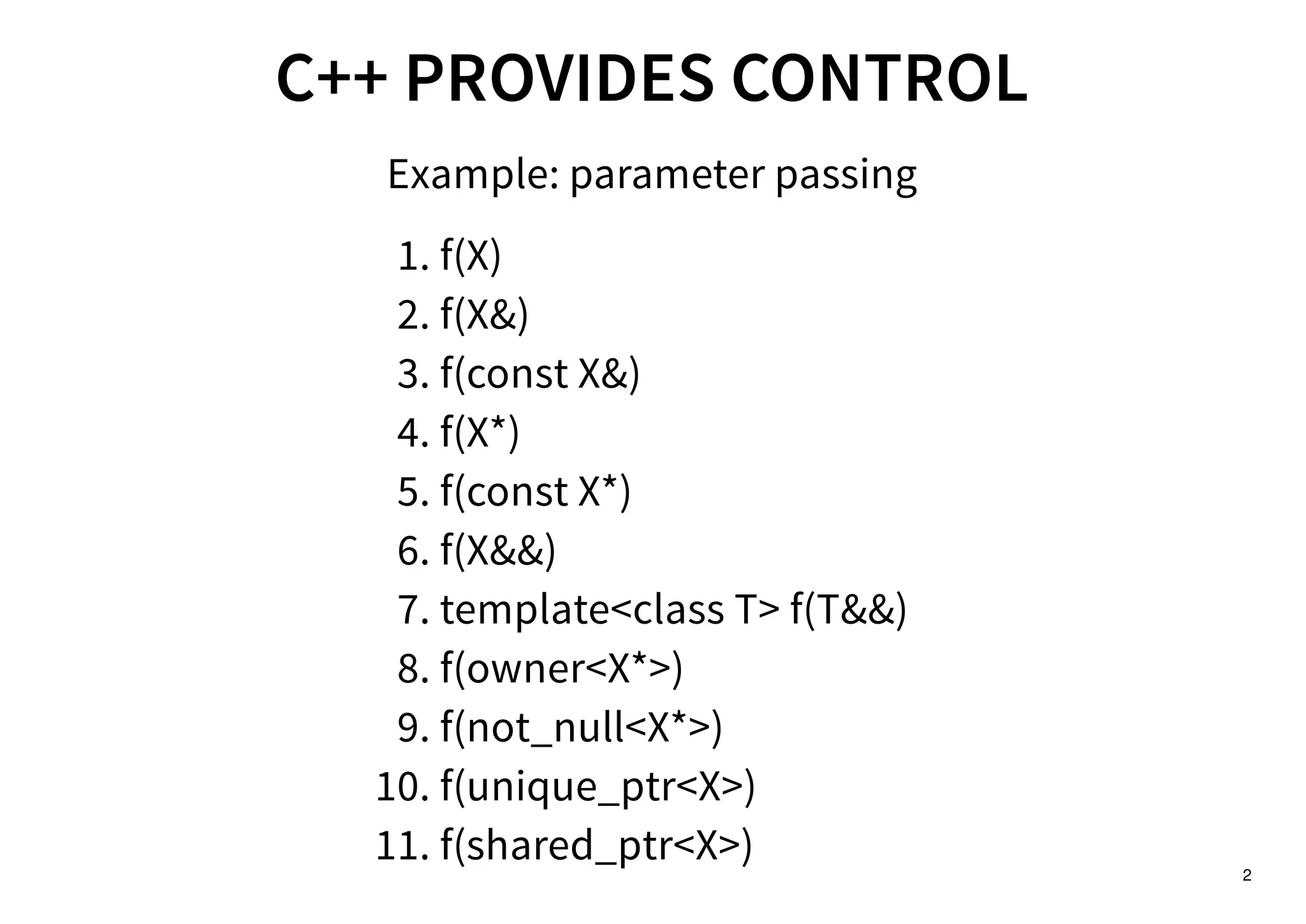 2
C++ PROVIDES CONTROLC++ PROVIDES CONTROL
Example: parameter passing
f(X)1.
f(X&)2.
f(const X&)3.
f(X*)4.
f(const X*)5.
f(X&&)6.
template<class T> f(T&&)7.
f(owner<X*>)8.
f(not_null<X*>)9.
f(unique_ptr<X>)10.
f(shared_ptr<X>)11.
 