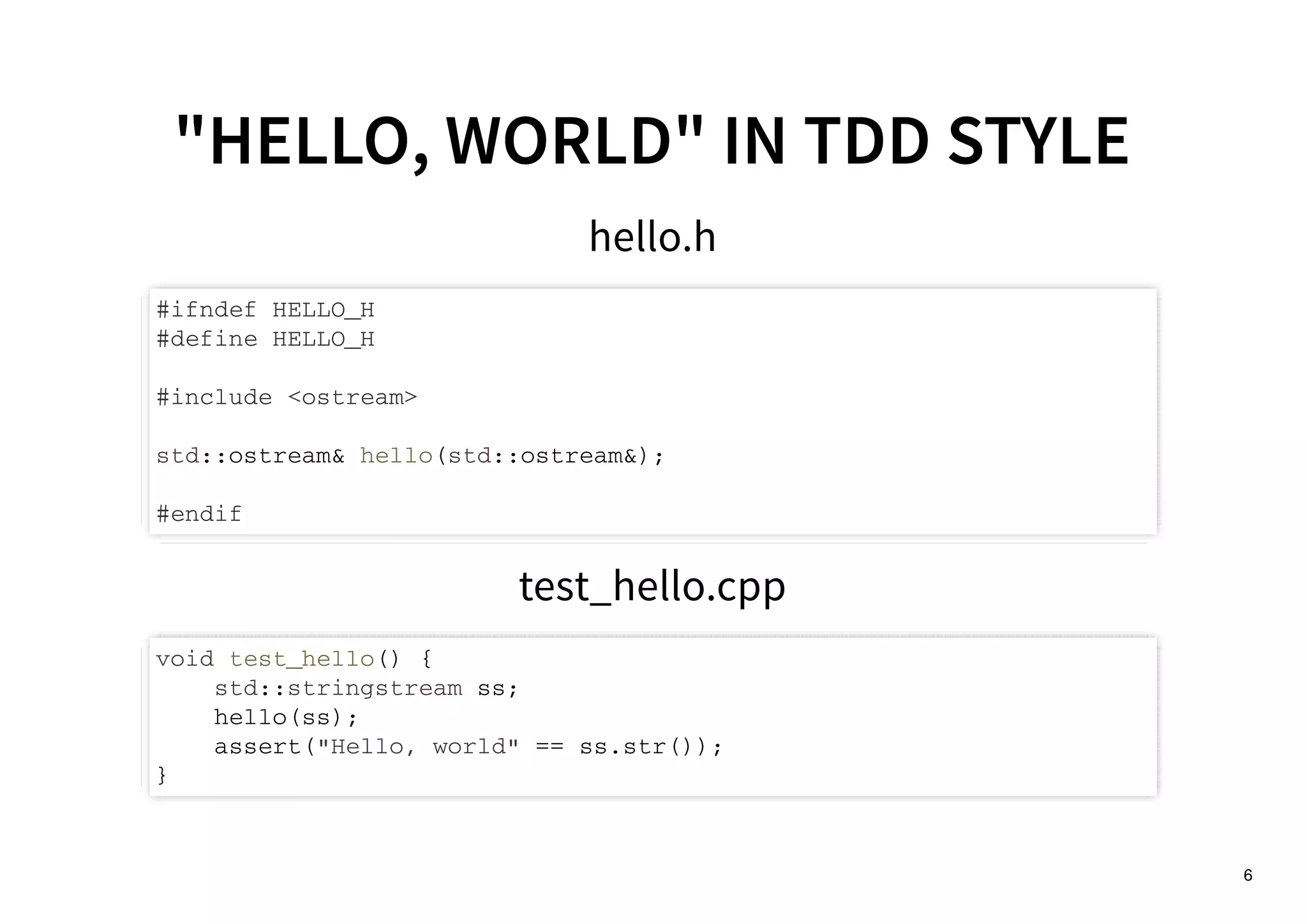 6
"HELLO, WORLD" IN TDD STYLE"HELLO, WORLD" IN TDD STYLE
hello.h
#ifndef HELLO_H
#define HELLO_H
#include <ostream>
std::ostream& hello(std::ostream&);
#endif
test_hello.cpp
void test_hello() {
std::stringstream ss;
hello(ss);
assert("Hello, world" == ss.str());
}
 