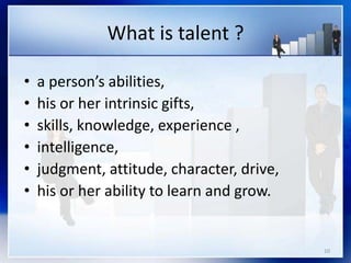 What is talent ?
10
• a person’s abilities,
• his or her intrinsic gifts,
• skills, knowledge, experience ,
• intelligence,
• judgment, attitude, character, drive,
• his or her ability to learn and grow.
 