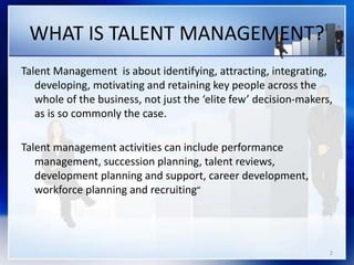 WHAT IS TALENT MANAGEMENT?
Talent Management is about identifying, attracting, integrating,
developing, motivating and retaining key people across the
whole of the business, not just the ‘elite few’ decision-makers,
as is so commonly the case.
Talent management activities can include performance
management, succession planning, talent reviews,
development planning and support, career development,
workforce planning and recruiting”
2
 
