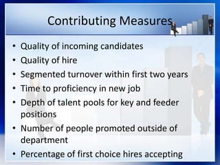 Contributing Measures
• Quality of incoming candidates
• Quality of hire
• Segmented turnover within first two years
• Time to proficiency in new job
• Depth of talent pools for key and feeder
positions
• Number of people promoted outside of
department
• Percentage of first choice hires accepting
 