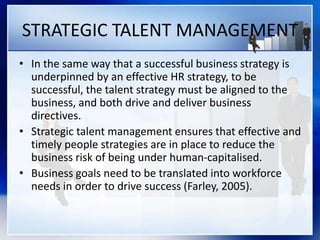 STRATEGIC TALENT MANAGEMENT
• In the same way that a successful business strategy is
underpinned by an effective HR strategy, to be
successful, the talent strategy must be aligned to the
business, and both drive and deliver business
directives.
• Strategic talent management ensures that effective and
timely people strategies are in place to reduce the
business risk of being under human-capitalised.
• Business goals need to be translated into workforce
needs in order to drive success (Farley, 2005).
 