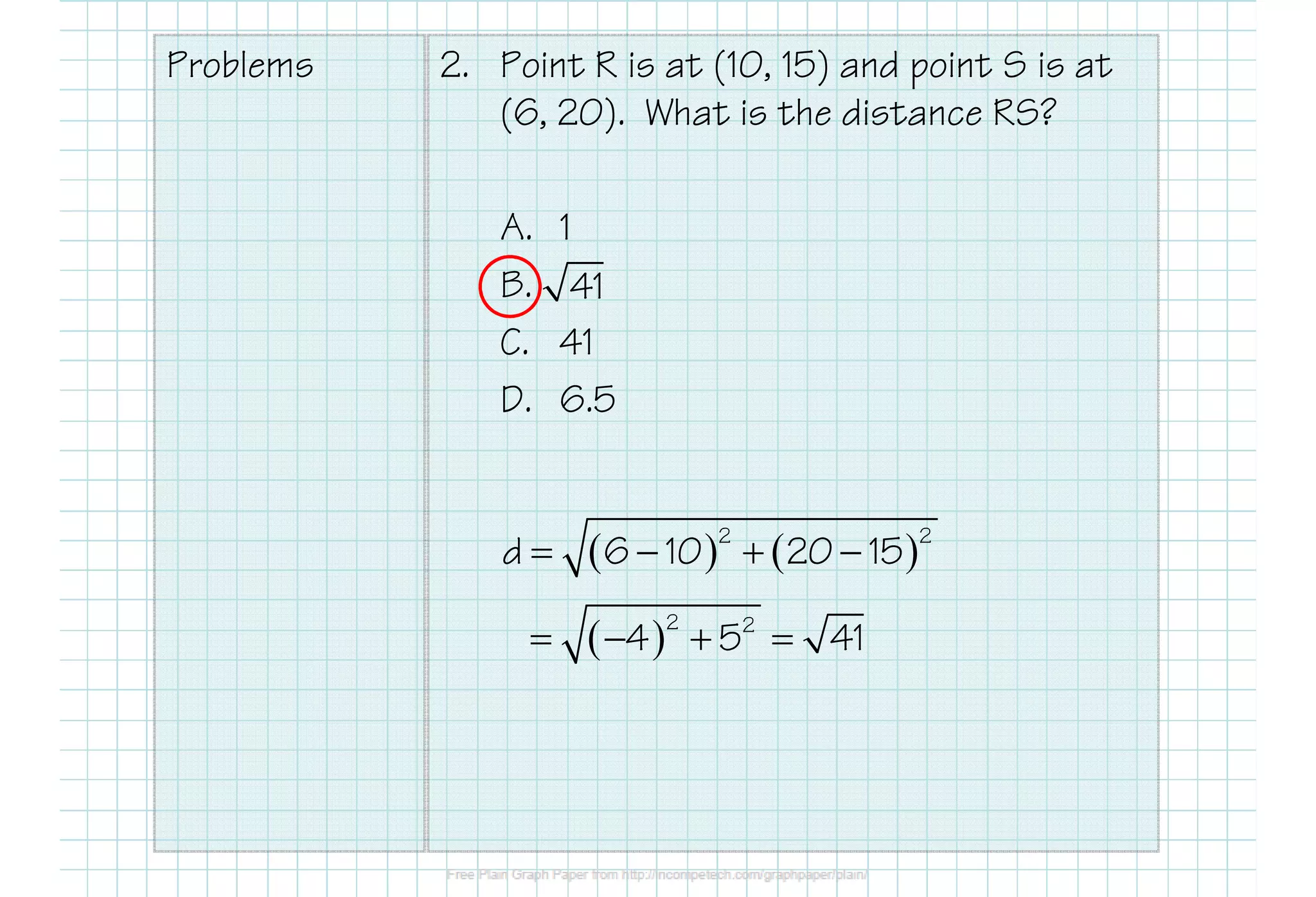 Problems 2. Point R is at (10, 15) and point S is at
(6, 20). What is the distance RS?
A. 1
B.
C. 41
D. 6.5
41
( ) ( )2 2
d 6 10 20 15= − + −
( )2 2
4 5 41= − + =
 