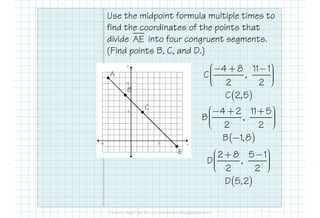 Use the midpoint formula multiple times to
find the coordinates of the points that
divide into four congruent segments.
(Find points B, C, and D.)
AE
A
4 8 11 1
C ,
2 2
 − + −    
( )C 2,5
C
4 2 11 5 − + + 
B
E
C
4 2 11 5
B ,
2 2
 − + +    
( )B 1,8−
2 8 5 1
D ,
2 2
 + −    
( )D 5,2
 