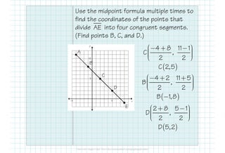 Use the midpoint formula multiple times to
find the coordinates of the points that
divide into four congruent segments.
(Find points B, C, and D.)
AE
A
4 8 11 1
C ,
2 2
 − + −    
( )C 2,5
C
4 2 11 5 − + + 
B
E
C
4 2 11 5
B ,
2 2
 − + +    
( )B 1,8−
2 8 5 1
D ,
2 2
 + −    
( )D 5,2
D
 